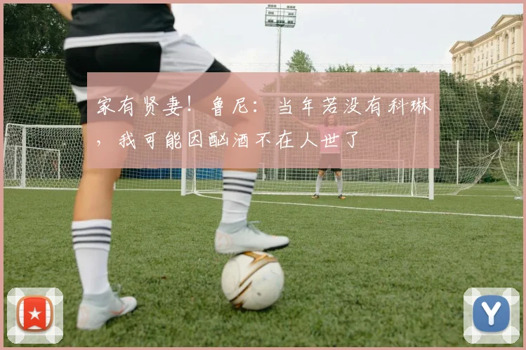 家有贤妻！鲁尼：当年若没有科琳，我可能因酗酒不在人世了