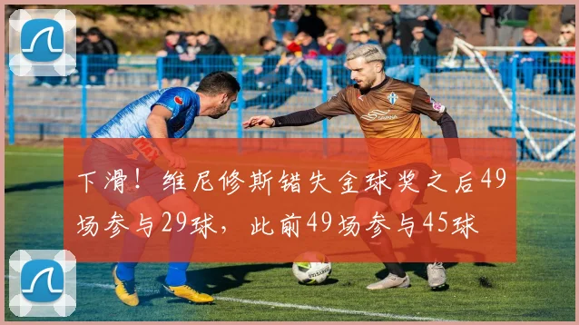 下滑！维尼修斯错失金球奖之后49场参与29球，此前49场参与45球